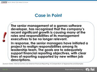 Principles and Points ofYOU Need to Know
2013: What Focus: The New

Framework

Case in Point
The senior management at a games software
developer, has recognized that the company’s
recent significant growth is causing many of the
roles and responsibilities of its management
executives to be no longer relevant.
In response, the senior managers have initiated a
project to realign responsibilities among its
leadership team. The goals are to adequately
support financial reporting objectives, with clear
lines of reporting supported by new written job
descriptions.
Source: COSO; Internal Control over External Financial Reporting: A Compendium of Approaches and Examples

Slide 28

 