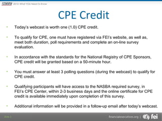 Principles and Points ofYOU Need to Know
2013: What Focus: The New

Framework

CPE Credit
•

Today’s webcast is worth one (1.0) CPE credit.

•

To qualify for CPE, one must have registered via FEI’s website, as well as,
meet both duration, poll requirements and complete an on-line survey
evaluation.

•

In accordance with the standards for the National Registry of CPE Sponsors,
CPE credit will be granted based on a 50-minute hour.

•

You must answer at least 3 polling questions (during the webcast) to qualify for
CPE credit.

•

Qualifying participants will have access to the NASBA required survey, in
FEI’s CPE Center, within 2-3 business days and the online certificate for CPE
credit is available immediately upon completion of this survey.

•

Additional information will be provided in a follow-up email after today’s webcast.

Slide 3

 