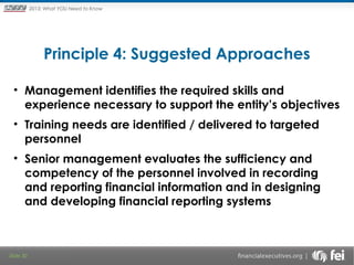 Principles and Points ofYOU Need to Know
2013: What Focus: The New

Framework

Principle 4: Suggested Approaches
• Management identifies the required skills and
experience necessary to support the entity’s objectives
• Training needs are identified / delivered to targeted
personnel
• Senior management evaluates the sufficiency and
competency of the personnel involved in recording
and reporting financial information and in designing
and developing financial reporting systems

Slide 30

 