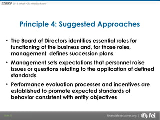 Principles and Points ofYOU Need to Know
2013: What Focus: The New

Framework

Principle 4: Suggested Approaches
• The Board of Directors identifies essential roles for
functioning of the business and, for those roles,
management defines succession plans
• Management sets expectations that personnel raise
issues or questions relating to the application of defined
standards
• Performance evaluation processes and incentives are
established to promote expected standards of
behavior consistent with entity objectives

Slide 31

 