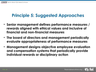 Principles and Points ofYOU Need to Know
2013: What Focus: The New

Framework

Principle 5: Suggested Approaches
• Senior management defines performance measures /
rewards aligned with ethical values and inclusive of
financial and non-financial measures
• The board of directors and management periodically
evaluate appropriateness of performance measures
• Management designs objective employee evaluation
and compensation systems that periodically provide
individual rewards or disciplinary action

Slide 34

 