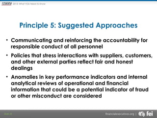 Principles and Points ofYOU Need to Know
2013: What Focus: The New

Framework

Principle 5: Suggested Approaches
• Communicating and reinforcing the accountability for
responsible conduct of all personnel
• Policies that stress interactions with suppliers, customers,
and other external parties reflect fair and honest
dealings
• Anomalies in key performance indicators and internal
analytical reviews of operational and financial
information that could be a potential indicator of fraud
or other misconduct are considered

Slide 35

 