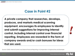 Principles and Points ofYOU Need to Know
2013: What Focus: The New

Framework

Case in Point #2
 

A private company that researches, develops,
produces, and markets medical scanning
equipment, encourages its employees to identify
and submit suggestions for improving internal
control, including internal control over financial
reporting. Employees are rewarded in the form of
company awards and/or cash bonuses for ideas
that are used.
Source: COSO; Internal Control over External Financial Reporting: A Compendium of Approaches and Examples

Slide 37

 