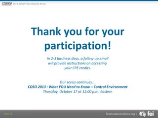 Principles and Points ofYOU Need to Know
2013: What Focus: The New

Framework

Thank you for your
participation!
In 2-3 business days, a follow-up email
will provide instructions on accessing
your CPE credits.
Our series continues…
COSO 2013 : What YOU Need to Know – Control Environment
Thursday, October 17 at 12:00 p.m. Eastern

Slide 43

 