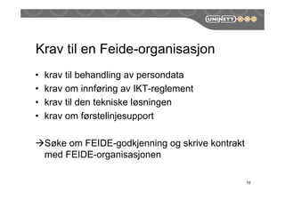 Krav til en Feide-organisasjon
• krav til behandling av persondata
• krav om innføring av IKT-reglement
• krav til den tekniske løsningen
• krav om førstelinjesupport
Søke om FEIDE-godkjenning og skrive kontrakt
med FEIDE-organisasjonen
10
 