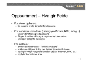 Oppsummert – Hva gir Feide
• For elever og lærere:
– En inngang til alle tjenester for utdanning
• For innholdsleverandører (Læringsplattformer, NRK, forlag…)
– Sikker identifisering ved åǲԲ
– Slipper å vedlikeholde egne registre med persondata
– Muliggjør personlig tilpassing
• For skoleeier
– enklere administrasjon – ”orden i sysakene”
– enklere og billigere å tilby nye digitale tjenester til skolen
– tilgang til viktige nasjonale tjenester (digital eksamen, NRK, o.l.)
– oppfyller lovbestemte krav
11
 
