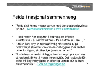 Feide i nasjonal sammenheng
• ”Feide skal kunne nyttast saman med den statlege løysinga
for eID” - Kunnskapsministeren i brev til kommunene
• ”Regjeringen har besluttet å opprette en offentlig
infrastruktur – et samtrafikknav – for elektronisk ID (eID).”
• ”Staten skal tilby en felles offentlig elektronisk ID på
mellomhøyt sikkerhetsnivå til alle innbyggere som ønsker
dette, for tilgang til offentlige tjenester på nett.”
• ”Justisdepartementet vil legge frem en lovproposisjon om
et nasjonalt ID-kort i Norge innen nyttår. Det nasjonale ID-
kortet vil tilby innbyggere en offentlig utstedt eID på høyt
sikkerhetsnivå.” – FAD på regjeringen.no 14
 