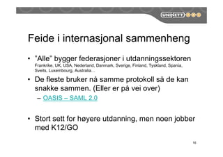 Feide i internasjonal sammenheng
• ”Alle” bygger federasjoner i utdanningssektoren
Frankrike, UK, USA, Nederland, Danmark, Sverige, Finland, Tyskland, Spania,
Sveits, Luxembourg, Australia…
• De fleste bruker nå samme protokoll så de kan
snakke sammen. (Eller er på vei over)
– OASIS – SAML 2.0
• Stort sett for høyere utdanning, men noen jobber
med K12/GO
16
 