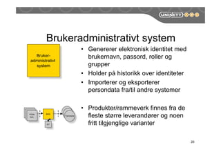 20
Brukeradministrativt system
• Genererer elektronisk identitet med
brukernavn, passord, roller og
grupper
• Holder på historikk over identiteter
• Importerer og eksporterer
persondata fra/til andre systemer
• Produkter/rammeverk finnes fra de
fleste større leverandører og noen
fritt tilgjenglige varianter
Bruker-
administrativt
system
BAS
AT
Tjeneste
Kilde
sys.
 