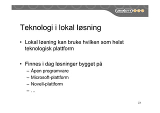 Teknologi i lokal løsning
• Lokal løsning kan bruke hvilken som helst
teknologisk plattform
• Finnes i dag løsninger bygget på
– Åpen programvare
– Microsoft-plattform
– Novell-plattform
– …
23
 