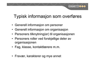 Typisk informasjon som overføres
• Generell informasjon om personer
• Generell informasjon om organisasjon
• Personers tilknytning(er) til organisasjonen
• Personers roller ved forskjellige deler av
organisasjonen
• Fag, klasse, kontaktlærere m.m.
• Fravær, karakterer og mye annet
 