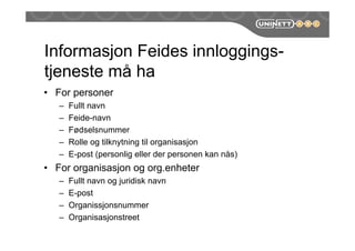 Informasjon Feides innloggings-
tjeneste må ha
• For personer
– Fullt navn
– Feide-navn
– Fødselsnummer
– Rolle og tilknytning til organisasjon
– E-post (personlig eller der personen kan nås)
• For organisasjon og org.enheter
– Fullt navn og juridisk navn
– E-post
– Organissjonsnummer
– Organisasjonstreet
 