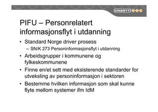 PIFU – Personrelatert
informasjonsflyt i utdanning
• Standard Norge driver prosess
– SN/K 273 Personinformasjonsflyt i utdanning
• Arbeidsgrupper i kommunene og
fylkeskommunene
• Finne en/et sett med eksisterende standarder for
utveksling av personinformasjon i sektoren
• Bestemme hvilken informasjon som skal kunne
flyte mellom systemer ifm IdM
 