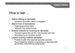 Hva vi ser…
• Større tilfang av tjenester
– Tjenester til ansatte, elever, innbyggere
• Større krav til tjenestene
– Tilgjengelig overalt alltid
– Tilpasset hver enkelt bruker
• Endret metode for levering av tjenester
– Tjenester kjøres ikke på PC, men leveres over nett
– Sentralisering av tjenester og drift
• Løsere kobling mellom tjenester
– Portaler knytter ofte separate tjenester sammen
– Noen funksjoner trekkes ut og brukes av flere tjenester
(grunndata, autentisering og lignende)
4
 