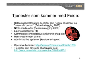 Tjenester som kommer med Feide:
• Utdanningsdirektoratets tjenester som ”Digital eksamen” og
”nasjonale prøver” (Feide-innlogging 2008)
• NRKs medie-arkiv (Feide-innlogging 2008)
• Læringsplattformer (4)
• Kommersielle innholdsleverandører (Forlag etc)
• Ressurssamlinger på nett
• Administrative systemer (karakterføring etc)
• Operative tjenester: http://feide.no/content.ap?thisId=1293
• Tjenester som får støtte til å tilpasse seg:
http://www.uninettabc.no/content.ap?thisId=8231
8
 