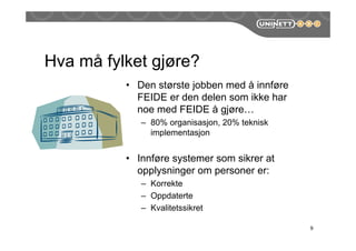 Hva må fylket gjøre?
9
• Den største jobben med å innføre
FEIDE er den delen som ikke har
noe med FEIDE å gjøre…
– 80% organisasjon, 20% teknisk
implementasjon
• Innføre systemer som sikrer at
opplysninger om personer er:
– Korrekte
– Oppdaterte
– Kvalitetssikret
 