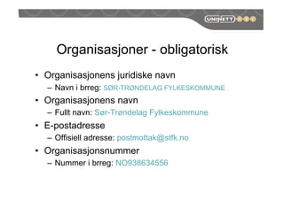 Organisasjoner - obligatorisk
•  Organisasjonens juridiske navn
–  Navn i brreg: SØR-TRØNDELAG FYLKESKOMMUNE
•  Organisasjonens navn
–  Fullt navn: Sør-Trøndelag Fylkeskommune
•  E-postadresse
–  Offisiell adresse: postmottak@stfk.no
•  Organisasjonsnummer
–  Nummer i brreg: NO938634556
 