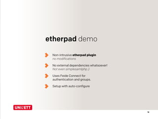 16
etherpad demo
Non-intrusive etherpad plugin 
no modifications
No external dependencies whatsoever! 
Not even simplesamlphp ;)
Uses Feide Connect for  
authentication and groups.
Setup with auto-configure
 