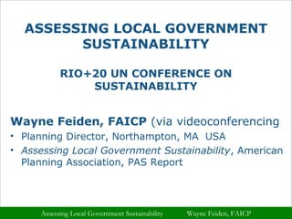ASSESSING LOCAL GOVERNMENT 
SUSTAINABILITY 
RIO+20 UN CONFERENCE ON 
SUSTAINABILITY 
Wayne Feiden, FAICP (via videoconferencing 
• Planning Director, Northampton, MA USA 
• Assessing Local Government Sustainability, American 
Planning Association, PAS Report 
Assessing Local Government Sustainability Wayne Feiden, FAICP 
 