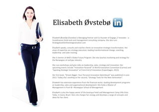 Elisabeth Øvstebø
Elisabeth Øvstebø (Ovstebo) is Managing Partner and Co-founder of Engage // Innovate – a
Scandinavian think-tank and management consulting company. She also runs
Strategytoolsforthenextgeneration.com

Elisabeth speaks, consults and coaches clients on innovative strategic transformation. Her
areas of expertise are strategy execution, leading transformational change, coaching,
leadership- and sales training.

She is mentor at NHO's Global Future Program. She also teaches marketing and strategy for
the Norwegian oil and gas industry.

She runs workshops and give talks on leadership, sales, strategy and innovation. Her
upcoming events include “Innovation Pyramid” at World Innovation Convention (Cannes) and
“Sparking Strategic Innovation” at Front End of Innovation (Copenhagen, 2013).

Her first book, “Dream Bigger: Your Personal Innovation Sketchbook” was published in June
2012. Today she’s working on her second, “Strategy Tools for the Next Generation”.

Elisabeth has extensive experience from the financial sector, leading development programs
on leadership, sales and organizational development. She holds a Master of
Management in from BI –Norwegian School of Management.

Elisabeth is also the happy owner of the boutique hotel and Management Camp Villa Vista
Taiba, in Ceara, Brazil. Here she charges her energy and develops a range of concepts and
ideas for her client
 