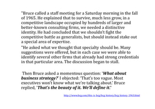 "Bruce called a staff meeting for a Saturday morning in the fall
of 1965. He explained that to survive, much less grow, in a
competitive landscape occupied by hundreds of larger and
better-known consulting firms, we needed a distinctive
identity. He had concluded that we shouldn’t fight the
competitive battle as generalists, but should instead stake out
a special area of expertise.
"He asked what we thought that specialty should be. Many
suggestions were offered, but in each case we were able to
identify several other firms that already had strong credentials
in that particular area. The discussion began to stall.

 Then Bruce asked a momentous question: ‘What about
business strategy?’ I objected: ‘That’s too vague. Most
executives won’t know what we’re talking about.’ Bruce
replied, ‘That’s the beauty of it. We’ll define it.“
                       http://www.bcg.com/this_is_bcg/bcg_history/bcg_history_1963.html
 