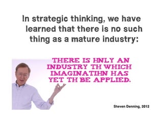 In strategic thinking, we have
 learned that there is no such
  thing as a mature industry:

       there is only an
      industry to which
       imaginatio has
                  n
      yet to be applied.



                      Steven Denning, 2012
 