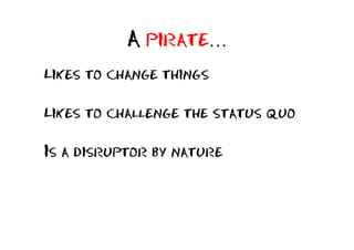 A pirate…
Likes to change things

Likes to challenge the status quo

Is a disruptor by nature
 