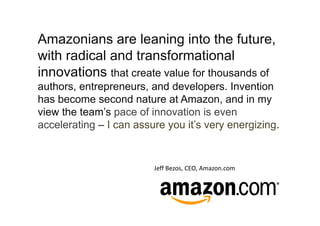 Amazonians are leaning into the future,
with radical and transformational
innovations that create value for thousands of
authors, entrepreneurs, and developers. Invention
has become second nature at Amazon, and in my
view the team’s pace of innovation is even
accelerating – I can assure you it’s very energizing.


                         Jeff Bezos, CEO, Amazon.com
 