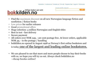 • Find the maximum discount on all new Norwegian-language fiction and
  nonfiction / fiction books
• Low prices for earlier releases
• Good promotional offers
• Huge selection: 4 million Norwegian and English titles
• Best in test - fast delivery
• Secure payment
• All orders over NOK 249, - are sent postage free. At lower orders, applicable
  NOK 39, - in the postage / handling
• bokkilden.no opened in August 1998 as Norway's first online bookstore and
  is today   one of the largest and leading online bookstores.

• We are pleased to see that more and more people choose to buy their books
  with us, we hope you will try us out. Always check bokkilden.no
  - cheap books online!
 