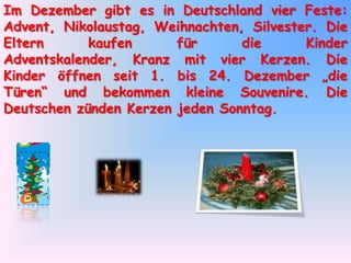 Im Dezember gibt es in Deutschland vier Feste: Advent, Nikolaustag, Weihnachten, Silvester. Die Eltern kaufen für die Kinder Adventskalender, Kranz mit vier Kerzen. Die Kinder öffnen seit 1. bis 24. Dezember „die Türen“ und bekommen kleine Souvenire. Die Deutschen zünden Kerzen jeden Sonntag.
