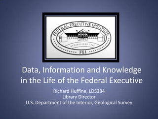 Data, Information and Knowledge
in the Life of the Federal Executive
             Richard Huffine, LDS384
                 Library Director
 U.S. Department of the Interior, Geological Survey
 