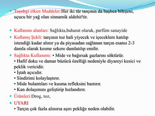  Taşıdıgı etken Maddeler:Her iki tür tarçının da başlıca bileşeni,
uçucu bir yağ olan sinnamik aldehit'tir.
 Kullanım alanları: Sağlıkta,baharat olarak, parfüm sanayide
 Kullanış Şekli: tarçının toz hali yiyecek ve içeceklere katılıp
istendiği kadar alınır ya da piyasadan sağlanan tarçın esansı 2-3
damla olarak kesme sekere damlatılıp emilir.
 Sağlıkta Kullanımı: • Mide ve bağırsak gazlarını söktürür.
• Hafif doku ve damar büzücü özelliği nedeniyle diyareyi kesici ve
peklik vericidir.
• İştah açıcıdır.
• Sindirimi kolaylaştırır.
• Mide bulantıları ve kusma refleksini bastırır.
• Kan dolaşımını geliştirip hızlandırır.
 Ürünleri:Drog, toz,
 UYARI
• Tarçın çok fazla alınırsa aşırı pekliğe neden olabilir.
 