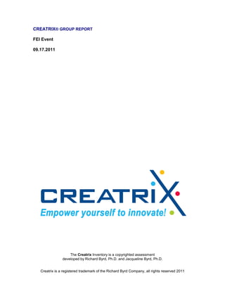 CREATRIX® GROUP REPORT

FEI Event

09.17.2011




                    The Creatrix Inventory is a copyrighted assessment
                developed by Richard Byrd, Ph.D. and Jacqueline Byrd, Ph.D.


   Creatrix is a registered trademark of the Richard Byrd Company, all rights reserved 2011
 