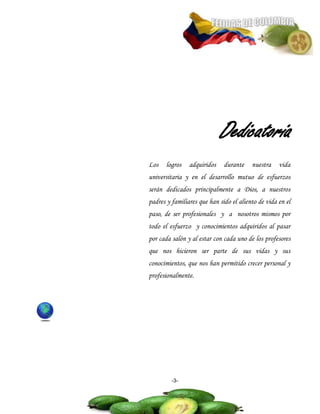 Dedicatoria
Los    logros   adquiridos    durante    nuestra    vida
universitaria y en el desarrollo mutuo de esfuerzos
serán dedicados principalmente a Dios, a nuestros
padres y familiares que han sido el aliento de vida en el
paso, de ser profesionales y a nosotros mismos por
todo el esfuerzo y conocimientos adquiridos al pasar
por cada salón y al estar con cada uno de los profesores
que nos hicieron ser parte de sus vidas y sus
conocimientos, que nos han permitido crecer personal y
profesionalmente.




         -3-
 