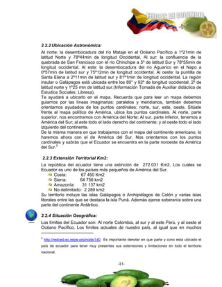 2.2.2 Ubicación Astronómica:
Al norte: la desembocadura del río Mataje en el Océano Pacífico a 1º21min de
latitud Norte y 78º44min de longitud Occidental. Al sur: la confluencia de la
quebrada de San Francisco con el río Chinchipe a 5º de latitud Sur y 78º55min de
longitud occidental. Al este: la desembocadura del río Aguarico en el Napo a
0º57min de latitud sur y 75º12min de longitud occidental. Al oeste: la puntilla de
Santa Elena a 2º11min de latitud sur y 81º1min de longitud occidental. La región
insular o Galápagos está ubicada entre los 89° y 92º de longitud occidental. 2º de
latitud norte y 1º25 min de latitud sur.(Información Tomada de Auxiliar didáctico de
Estudios Sociales, Libresa).
Te ayudaré a ubicarlo en el mapa. Recuerda que para leer un mapa debemos
guiarnos por las líneas imaginarias: paralelos y meridianos, también debemos
orientarnos ayudados de los puntos cardinales: norte, sur, este, oeste. Sitúate
frente al mapa político de América, ubica los puntos cardinales. Al norte, parte
superior, nos encontramos con América del Norte; Al sur, parte inferior, tenemos a
América del Sur; al este todo el lado derecho del continente; y al oeste todo el lado
izquierdo del continente.
De la misma manera en que trabajamos con el mapa del continente americano, lo
haremos ahora con el de América del Sur. Nos orientamos con los puntos
cardinales y sabrás que el Ecuador se encuentra en la parte noroeste de América
del Sur.5

2.2.3 Extensión Territorial Km2:
La república del ecuador tiene una extinción de 272.031 Km2. Los cuales se
Ecuador es uno de los países más pequeños de América del Sur.
        Costa:        67 450 Km2
        Sierra:       64 756 km2
        Amazonía:      31 137 km2
        No delimitado: 2 289 km2
Su territorio incluye las islas Galápagos o Archipiélagos de Colón y varias islas
litorales entre las que se destaca la isla Puná. Además ejerce soberanía sobre una
parte del continente Antártico.

2.2.4 Situación Geográfica:
Los límites del Ecuador son: Al norte Colombia, al sur y al este Perú, y al oeste el
Océano Pacífico. Los límites actuales de nuestro país, al igual que en muchos

5
    http://redced-ec.relpe.org/node/140 Es importante denotar en que parte y cono esta ubicado el
país de ecuador para tener muy presentes sus extensiones y limitaciones en todo el territorio
nacional.


                                               -31-
 