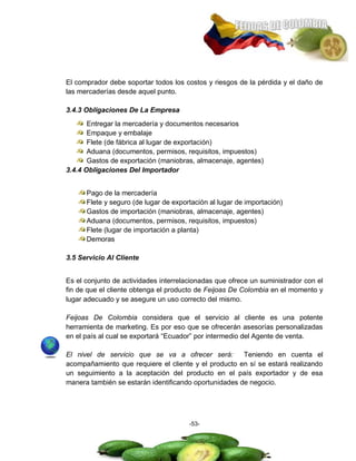 El comprador debe soportar todos los costos y riesgos de la pérdida y el daño de
las mercaderías desde aquel punto.

3.4.3 Obligaciones De La Empresa
       Entregar la mercadería y documentos necesarios
       Empaque y embalaje
       Flete (de fábrica al lugar de exportación)
       Aduana (documentos, permisos, requisitos, impuestos)
       Gastos de exportación (maniobras, almacenaje, agentes)
3.4.4 Obligaciones Del Importador


      Pago de la mercadería
      Flete y seguro (de lugar de exportación al lugar de importación)
      Gastos de importación (maniobras, almacenaje, agentes)
      Aduana (documentos, permisos, requisitos, impuestos)
      Flete (lugar de importación a planta)
      Demoras

3.5 Servicio Al Cliente


Es el conjunto de actividades interrelacionadas que ofrece un suministrador con el
fin de que el cliente obtenga el producto de Feijoas De Colombia en el momento y
lugar adecuado y se asegure un uso correcto del mismo.

Feijoas De Colombia considera que el servicio al cliente es una potente
herramienta de marketing. Es por eso que se ofrecerán asesorías personalizadas
en el país al cual se exportará ―Ecuador‖ por intermedio del Agente de venta.

El nivel de servicio que se va a ofrecer será:         Teniendo en cuenta el
acompañamiento que requiere el cliente y el producto en sí se estará realizando
un seguimiento a la aceptación del producto en el país exportador y de esa
manera también se estarán identificando oportunidades de negocio.




                                       -53-
 