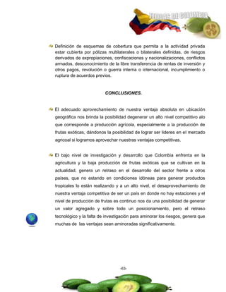 Definición de esquemas de cobertura que permita a la actividad privada
estar cubierta por pólizas multilaterales o bilaterales definidas, de riesgos
derivados de expropiaciones, confiscaciones y nacionalizaciones, conflictos
armados, desconocimiento de la libre transferencia de rentas de inversión y
otros pagos, revolución o guerra interna o internacional, incumplimiento o
ruptura de acuerdos previos.


                         CONCLUSIONES.


El adecuado aprovechamiento de nuestra ventaja absoluta en ubicación
geográfica nos brinda la posibilidad degenerar un alto nivel competitivo alo
que corresponde a producción agrícola, especialmente a la producción de
frutas exóticas, dándonos la posibilidad de lograr ser lideres en el mercado
agricoal si logramos aprovechar nuestras ventajas competitivas.


El bajo nivel de investigación y desarrollo que Colombia enfrenta en la
agricultura y la baja producción de frutas exóticas que se cultivan en la
actualidad, genera un retraso en el desarrollo del sector frente a otros
países, que no estando en condiciones idóneas para generar productos
tropicales lo están realizando y a un alto nivel, el desaprovechamiento de
nuestra ventaja competitiva de ser un país en donde no hay estaciones y el
nivel de producción de frutas es continuo nos da una posibilidad de generar
un valor agregado y sobre todo un posicionamiento, pero el retraso
tecnológico y la falta de investigación para aminorar los riesgos, genera que
muchas de las ventajas sean aminoradas significativamente.




                                 -63-
 