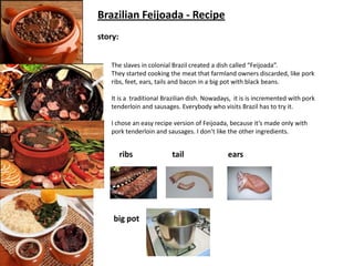 Brazilian Feijoada - Recipe
story:
The slaves in colonial Brazil created a dish called “Feijoada”.
They started cooking the meat that farmland owners discarded, like pork
ribs, feet, ears, tails and bacon in a big pot with black beans.
It is a traditional Brazilian dish. Nowadays, it is is incremented with pork
tenderloin and sausages. Everybody who visits Brazil has to try it.
I chose an easy recipe version of Feijoada, because it’s made only with
pork tenderloin and sausages. I don’t like the other ingredients.

ribs

big pot

tail

ears

 