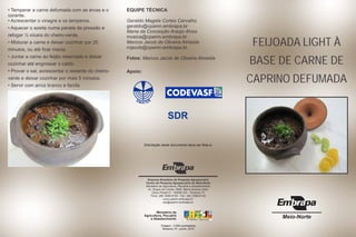 • Temperar a carne defumada com as ervas e o 
corante. 
• Acrescentar o vinagre e os temperos. 
• Aquecer o azeite numa panela de pressão e 
refogar ½ xícara do cheiro-verde. 
• Misturar a carne e deixar cozinhar por 20 
minutos, ou até ficar macia. 
• Juntar a carne ao feijão reservado e deixar 
cozinhar até engrossar o caldo. 
• Provar o sal, acrescentar o restante do cheiro-verde 
e deixar cozinhar por mais 5 minutos. 
• Servir com arroz branco e farofa. 
EQUIPE TÉCNICA 
Geraldo Magela Cortes Carvalho 
geraldo@cpamn.embrapa.br 
Maria da Conceição Araújo Alves 
mceica@cpamn.embrapa.br 
Marcos Jacob de Oliveira Almeida 
mjacob@cpamn.embrapa.br 
Fotos: Marcos Jacob de Oliveira Almeida 
FEIJOADA LIGHT À 
BASE DE CARNE DE 
CAPRINO DEFUMADA Apoio: 
Meio-Norte 
Solicitação deste documento deve ser feita à: 
Empresa Brasileira de Pesquisa Agropecuária 
Centro de Pesquisa Agropecuária do Meio-Norte 
Ministério da Agricultura, Pecuária e Abastecimento 
Av. Duque de Caxias, 5650, Bairro Buenos Aires 
Caixa Postal 01 - 64006-220 - Teresina, PI 
Fone: (86) 3089-9100 - Fax: (86) 3089-9130 
www.cpamn.embrapa.br 
sac@cpamn.embrapa.br 
Ministério da 
Agricultura, Pecuária 
e Abastecimento 
Tiragem: 2.000 exemplares 
Teresina, PI - junho, 2010 
E 
E 
MAT 
R 
SDR 
