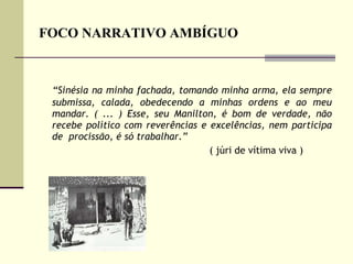 FOCO NARRATIVO AMBÍGUO “ Sinésia na minha fachada, tomando minha arma, ela sempre submissa, calada, obedecendo a minhas ordens e ao meu mandar. ( ... ) Esse, seu Manilton, é bom de verdade, não recebe político com reverências e excelências, nem participa de  procissão, é só trabalhar.”  ( júri de vítima viva )  