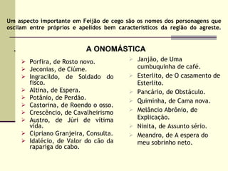 Um aspecto importante em Feijão de cego são os nomes dos personagens que oscilam entre próprios e apelidos bem característicos da região do agreste. .  Porfira, de Rosto novo. Jeconias, de Ciúme. Ingracildo, de Soldado do fisco. Altina, de Espera. Potânio, de Perdão.  Castorina, de Roendo o osso.  Crescêncio, de Cavalheirismo Austro, de Júri de vítima vida. Cipriano Granjeira, Consulta. Idalécio, de Valor do cão da rapariga do cabo.  A ONOMÁSTICA Janjão, de Uma cumbuquinha de café. Esterlito, de O casamento de Esterlito. Pancário, de Obstáculo. Quiminha, de Cama nova. Melâncio Abrônio, de Explicação. Ninita, de Assunto sério. Meandro, de A espera do meu sobrinho neto. 