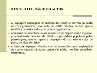 O ESTILO LITERÁRIO DO AUTOR A linguagem empregada na maioria dos contos é correta do ponto de vista gramatical, revelando um estilo clássico, se bem que a temática da maioria dos contos seja regionalista.  Apresenta-se assentada numa semântica de origem oral e regional, principalmente pelo uso de ditados e provérbios populares pelos personagens, mas em geral a linguagem do narrador é culta do ponto de vista sintático.  A fusão da linguagem clássica com as expressões orais, regionais e de cunho naturalista acaba tendo um efeito literário agradável, entretanto. 