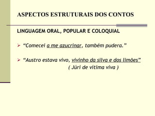 ASPECTOS ESTRUTURAIS DOS CONTOS LINGUAGEM ORAL, POPULAR E COLOQUIAL “ Comecei  a me azucrinar , também pudera.”  “ Austro estava vivo,  vivinho da silva e dos limões” ( Júri de vítima viva )   