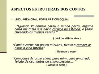 ASPECTOS ESTRUTURAIS DOS CONTOS LINGUAGEM ORAL, POPULAR E COLOQUIAL “ Quando Valdenísio bateu a minha porta, alguma coisa me dizia que havia  carniça na estrada , o fedor chegando as minhas ventas.”   ( Júri de vítima viva ) “ Comi a carne em pouco minutos, ficava a  remoer os ossos a vida inteira ”   ( Roendo o osso ) “ Compadre Ariolino chega para mim, cara amarrada  feição de céu  antes de chuva pesada ....” ( Assunto sério )  