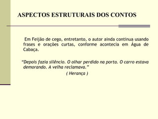 ASPECTOS ESTRUTURAIS DOS CONTOS Em Feijão de cego, entretanto, o autor ainda continua usando frases e orações curtas, conforme acontecia em Água de Cabaça.  “ Depois fazia silêncio. O olhar perdido na porta. O carro estava demorando. A velha reclamava.” ( Herança )  