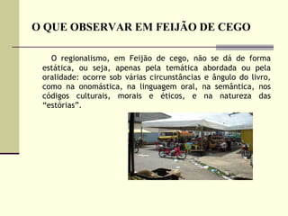 O QUE OBSERVAR EM FEIJÃO DE CEGO O regionalismo, em Feijão de cego, não se dá de forma estática, ou seja, apenas pela temática abordada ou pela oralidade: ocorre sob várias circunstâncias e ângulo do livro, como na onomástica, na linguagem oral, na semântica, nos códigos culturais, morais e éticos, e na natureza das “estórias”.  