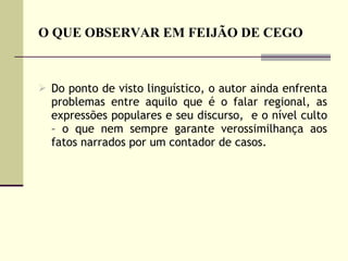 O QUE OBSERVAR EM FEIJÃO DE CEGO Do ponto de visto linguístico, o autor ainda enfrenta problemas entre aquilo que é o falar regional, as expressões populares e seu discurso,  e o nível culto – o que nem sempre garante verossimilhança aos fatos narrados por um contador de casos.  
