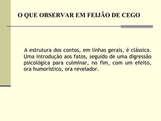 O QUE OBSERVAR EM FEIJÃO DE CEGO A estrutura dos contos, em linhas gerais, é clássica. Uma introdução aos fatos, seguido de uma digressão psicológica para culminar, no fim, com um efeito, ora humorístico, ora revelador.  