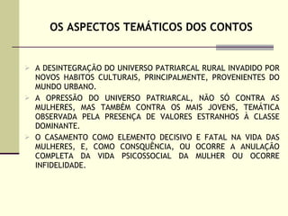 OS ASPECTOS TEMÁTICOS DOS CONTOS A DESINTEGRAÇÃO DO UNIVERSO PATRIARCAL RURAL INVADIDO POR NOVOS HABITOS CULTURAIS, PRINCIPALMENTE, PROVENIENTES DO MUNDO URBANO. A OPRESSÃO DO UNIVERSO PATRIARCAL, NÃO SÓ CONTRA AS MULHERES, MAS TAMBÉM CONTRA OS MAIS JOVENS, TEMÁTICA OBSERVADA PELA PRESENÇA DE VALORES ESTRANHOS À CLASSE DOMINANTE. O CASAMENTO COMO ELEMENTO DECISIVO E FATAL NA VIDA DAS MULHERES, E, COMO CONSQUÊNCIA, OU OCORRE A ANULAÇÃO COMPLETA DA VIDA PSICOSSOCIAL DA MULHER OU OCORRE INFIDELIDADE.  