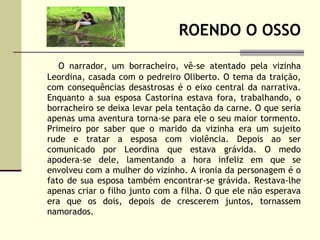 ROENDO O OSSO O narrador, um borracheiro, vê-se atentado pela vizinha Leordina, casada com o pedreiro Oliberto. O tema da traição, com consequências desastrosas é o eixo central da narrativa. Enquanto a sua esposa Castorina estava fora, trabalhando, o borracheiro se deixa levar pela tentação da carne. O que seria apenas uma aventura torna-se para ele o seu maior tormento. Primeiro por saber que o marido da vizinha era um sujeito rude e tratar a esposa com violência. Depois ao ser comunicado por Leordina que estava grávida. O medo apodera-se dele, lamentando a hora infeliz em que se envolveu com a mulher do vizinho. A ironia da personagem é o fato de sua esposa também encontrar-se grávida. Restava-lhe apenas criar o filho junto com a filha. O que ele não esperava era que os dois, depois de crescerem juntos, tornassem namorados. 